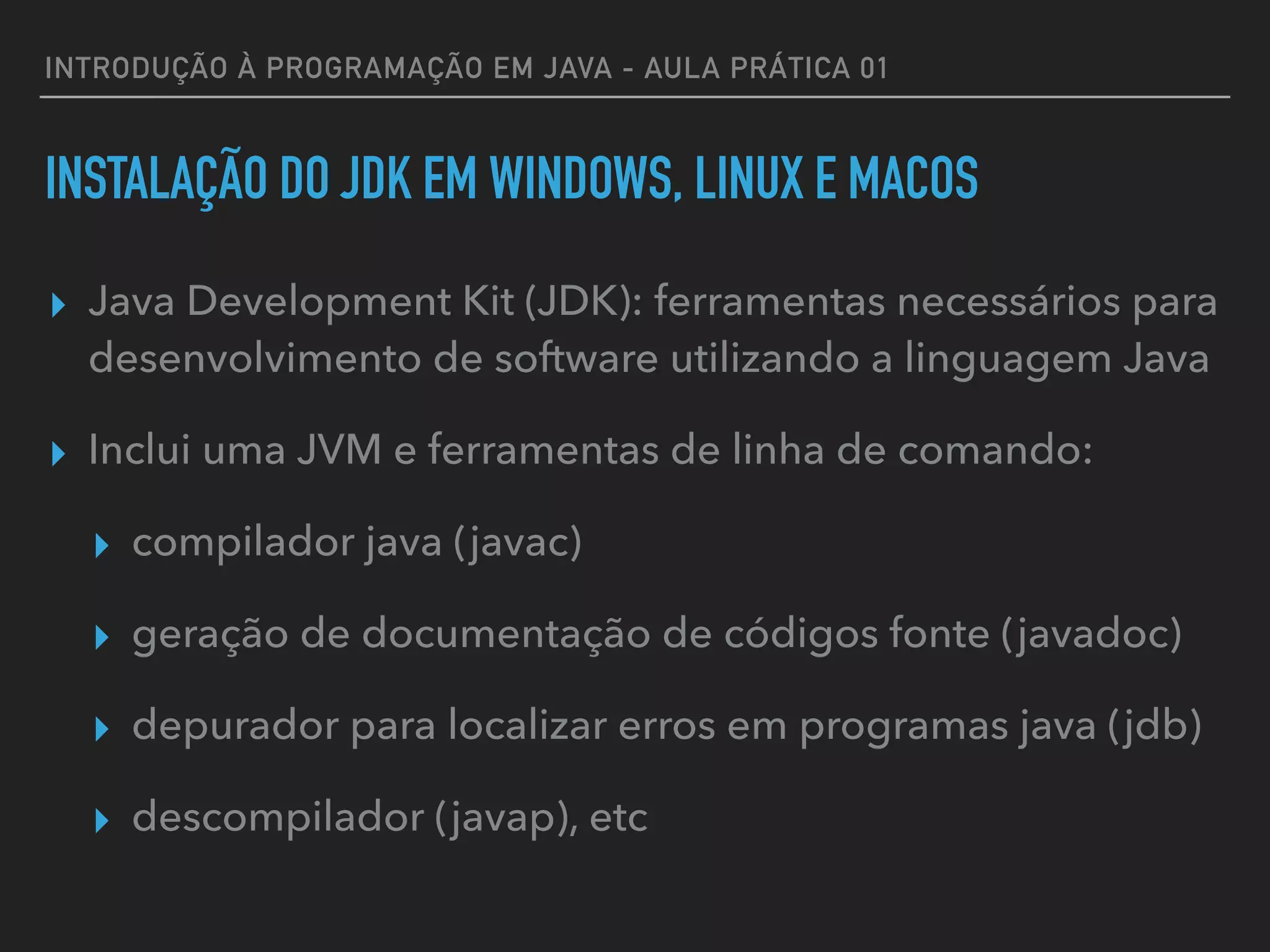 INTRODUÇÃO À PROGRAMAÇÃO EM JAVA - AULA PRÁTICA 01
INSTALAÇÃO DO JDK EM WINDOWS, LINUX E MACOS
▸ Java Development Kit (JDK): ferramentas necessários para
desenvolvimento de software utilizando a linguagem Java
▸ Inclui uma JVM e ferramentas de linha de comando:
▸ compilador java (javac)
▸ geração de documentação de códigos fonte (javadoc)
▸ depurador para localizar erros em programas java (jdb)
▸ descompilador (javap), etc
 