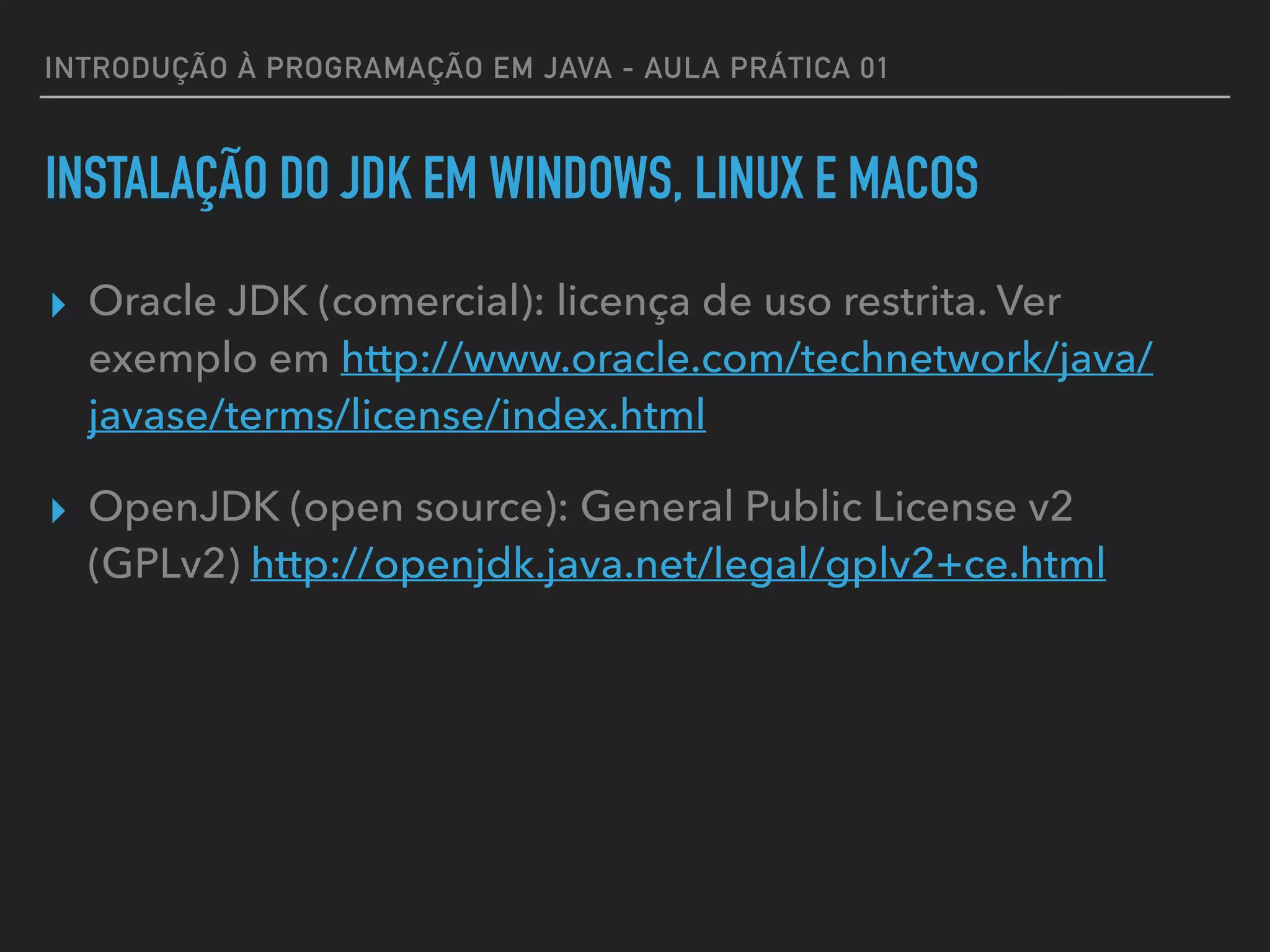 INTRODUÇÃO À PROGRAMAÇÃO EM JAVA - AULA PRÁTICA 01
INSTALAÇÃO DO JDK EM WINDOWS, LINUX E MACOS
▸ Oracle JDK (comercial): licença de uso restrita. Ver
exemplo em http://www.oracle.com/technetwork/java/
javase/terms/license/index.html
▸ OpenJDK (open source): General Public License v2
(GPLv2) http://openjdk.java.net/legal/gplv2+ce.html
 