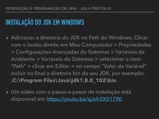 INTRODUÇÃO À PROGRAMAÇÃO EM JAVA - AULA PRÁTICA 01
INSTALAÇÃO DO JDK EM WINDOWS
▸ Adicionar a diretoria do JDK no Path do Windows: Clicar
com o botão direito em Meu Computador > Propriedades
> Conﬁgurações Avançadas do Sistemas > Variáveis de
Ambiente > Variáveis do Sistemas > selecionar o item
“Path” > clicar em Editar > no campo “Valor da Variável”
incluir no ﬁnal a diretoria bin do seu JDK, por exemplo: 
;C:Program FilesJavajdk1.8.0_102bin
▸ Um vídeo com o passo-a-passo de instalação está
disponível em https://youtu.be/qJvh3X51790
 