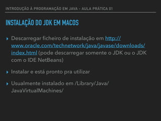 INTRODUÇÃO À PROGRAMAÇÃO EM JAVA - AULA PRÁTICA 01
INSTALAÇÃO DO JDK EM MACOS
▸ Descarregar ﬁcheiro de instalação em http://
www.oracle.com/technetwork/java/javase/downloads/
index.html (pode descarregar somente o JDK ou o JDK
com o IDE NetBeans)
▸ Instalar e está pronto pra utilizar
▸ Usualmente instalado em /Library/Java/
JavaVirtualMachines/
 