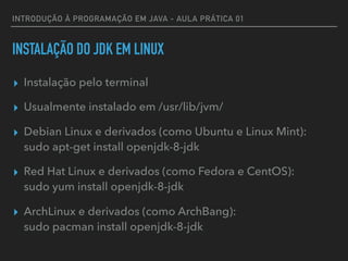 INTRODUÇÃO À PROGRAMAÇÃO EM JAVA - AULA PRÁTICA 01
INSTALAÇÃO DO JDK EM LINUX
▸ Instalação pelo terminal
▸ Usualmente instalado em /usr/lib/jvm/
▸ Debian Linux e derivados (como Ubuntu e Linux Mint):  
sudo apt-get install openjdk-8-jdk
▸ Red Hat Linux e derivados (como Fedora e CentOS):  
sudo yum install openjdk-8-jdk
▸ ArchLinux e derivados (como ArchBang):  
sudo pacman install openjdk-8-jdk
 