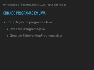 INTRODUÇÃO À PROGRAMAÇÃO EM JAVA - AULA PRÁTICA 01
CRIANDO PROGRAMAS EM JAVA
▸ Compilação de programas Java:
▸ javac MeuPrograma.java
▸ Gera um ﬁcheiro MeuPrograma.class
 