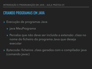 INTRODUÇÃO À PROGRAMAÇÃO EM JAVA - AULA PRÁTICA 01
CRIANDO PROGRAMAS EM JAVA
▸ Execução de programas Java
▸ java MeuPrograma
▸ Perceba que não deve ser incluída a extensão .class no
nome do ﬁcheiro do programa Java que deseja
executar
▸ Bytecode: ﬁcheiros .class gerados com o compilador java
(comando javac)
 