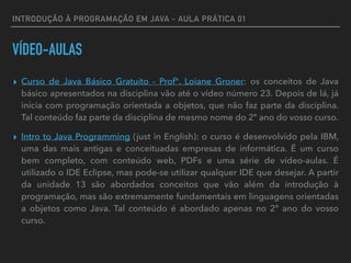 INTRODUÇÃO À PROGRAMAÇÃO EM JAVA - AULA PRÁTICA 01
VÍDEO-AULAS
▸ Curso de Java Básico Gratuito - Profª. Loiane Groner: os conceitos de Java
básico apresentados na disciplina vão até o vídeo número 23. Depois de lá, já
inicia com programação orientada a objetos, que não faz parte da disciplina.
Tal conteúdo faz parte da disciplina de mesmo nome do 2º ano do vosso curso.
▸ Intro to Java Programming (just in English): o curso é desenvolvido pela IBM,
uma das mais antigas e conceituadas empresas de informática. É um curso
bem completo, com conteúdo web, PDFs e uma série de vídeo-aulas. É
utilizado o IDE Eclipse, mas pode-se utilizar qualquer IDE que desejar. A partir
da unidade 13 são abordados conceitos que vão além da introdução à
programação, mas são extremamente fundamentais em linguagens orientadas
a objetos como Java. Tal conteúdo é abordado apenas no 2º ano do vosso
curso.
 