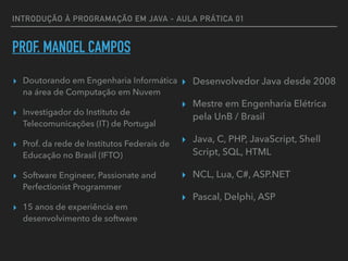 INTRODUÇÃO À PROGRAMAÇÃO EM JAVA - AULA PRÁTICA 01
PROF. MANOEL CAMPOS
▸ Doutorando em Engenharia Informática
na área de Computação em Nuvem
▸ Investigador do Instituto de
Telecomunicações (IT) de Portugal
▸ Prof. da rede de Institutos Federais de
Educação no Brasil (IFTO)
▸ Software Engineer, Passionate and
Perfectionist Programmer
▸ 15 anos de experiência em
desenvolvimento de software
▸ Desenvolvedor Java desde 2008
▸ Mestre em Engenharia Elétrica
pela UnB / Brasil
▸ Java, C, PHP, JavaScript, Shell
Script, SQL, HTML
▸ NCL, Lua, C#, ASP.NET
▸ Pascal, Delphi, ASP
 