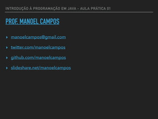 INTRODUÇÃO À PROGRAMAÇÃO EM JAVA - AULA PRÁTICA 01
PROF. MANOEL CAMPOS
▸ manoelcampos@gmail.com
▸ twitter.com/manoelcampos
▸ github.com/manoelcampos
▸ slideshare.net/manoelcampos
 