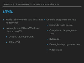 INTRODUÇÃO À PROGRAMAÇÃO EM JAVA - AULA PRÁTICA 01
AGENDA
▸ Kit de sobrevivência para iniciantes
no terminal
▸ Instalação do JDK em Windows,
Linux e macOS
▸ Oracle JDK e OpenJDK
▸ JRE e JVM
▸ Criando programas em Java
▸ Editor de texto básico
▸ Compilação de programas
Java
▸ Bytecode
▸ Execução de programas Java
▸ Vídeo-aulas
 