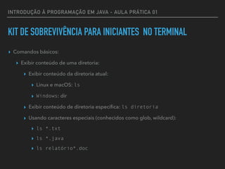 INTRODUÇÃO À PROGRAMAÇÃO EM JAVA - AULA PRÁTICA 01
KIT DE SOBREVIVÊNCIA PARA INICIANTES NO TERMINAL
▸ Comandos básicos:
▸ Exibir conteúdo de uma diretoria:
▸ Exibir conteúdo da diretoria atual:
▸ Linux e macOS: ls
▸ Windows: dir
▸ Exibir conteúdo de diretoria especíﬁca: ls diretoria
▸ Usando caracteres especiais (conhecidos como glob, wildcard):
▸ ls *.txt
▸ ls *.java
▸ ls relatório*.doc
 