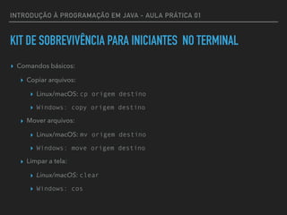 INTRODUÇÃO À PROGRAMAÇÃO EM JAVA - AULA PRÁTICA 01
KIT DE SOBREVIVÊNCIA PARA INICIANTES NO TERMINAL
▸ Comandos básicos:
▸ Copiar arquivos:
▸ Linux/macOS: cp origem destino
▸ Windows: copy origem destino
▸ Mover arquivos:
▸ Linux/macOS: mv origem destino
▸ Windows: move origem destino
▸ Limpar a tela:
▸ Linux/macOS: clear
▸ Windows: cos
 