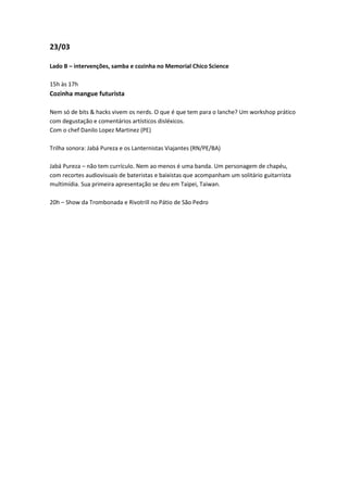 23/03

Lado B – intervenções, samba e cozinha no Memorial Chico Science

15h às 17h
Cozinha mangue futurista

Nem só de bits & hacks vivem os nerds. O que é que tem para o lanche? Um workshop prático
com degustação e comentários artísticos disléxicos.
Com o chef Danilo Lopez Martinez (PE)

Trilha sonora: Jabá Pureza e os Lanternistas Viajantes (RN/PE/BA)

Jabá Pureza – não tem currículo. Nem ao menos é uma banda. Um personagem de chapéu,
com recortes audiovisuais de bateristas e baixistas que acompanham um solitário guitarrista
multimídia. Sua primeira apresentação se deu em Taipei, Taiwan.

20h – Show da Trombonada e Rivotrill no Pátio de São Pedro
 