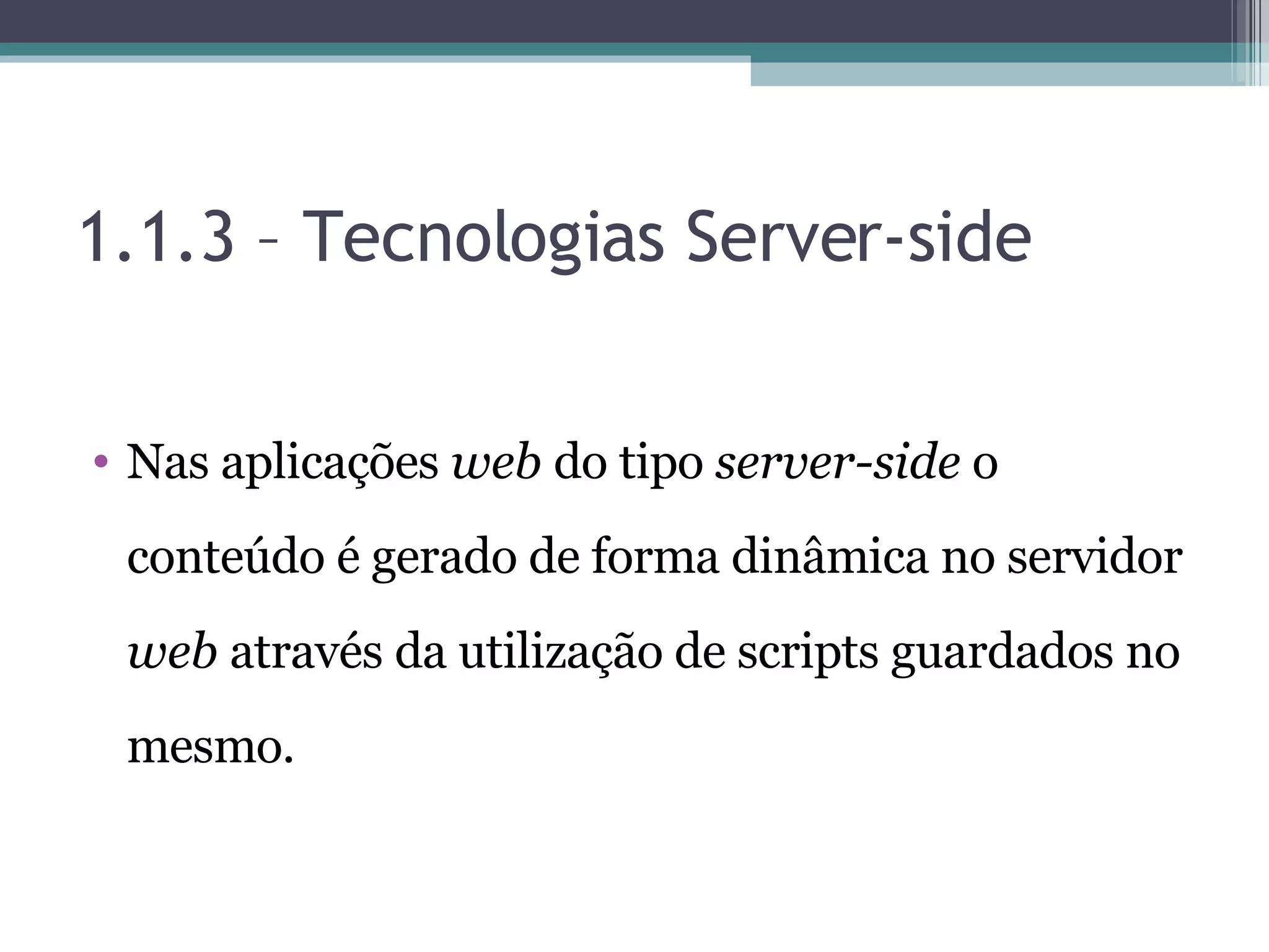 1.1.3 – Tecnologias Server-side Nas aplicações web do tipo server-side o conteúdo é gerado de forma dinâmica no servidor web através da utilização de scripts guardados no mesmo. 