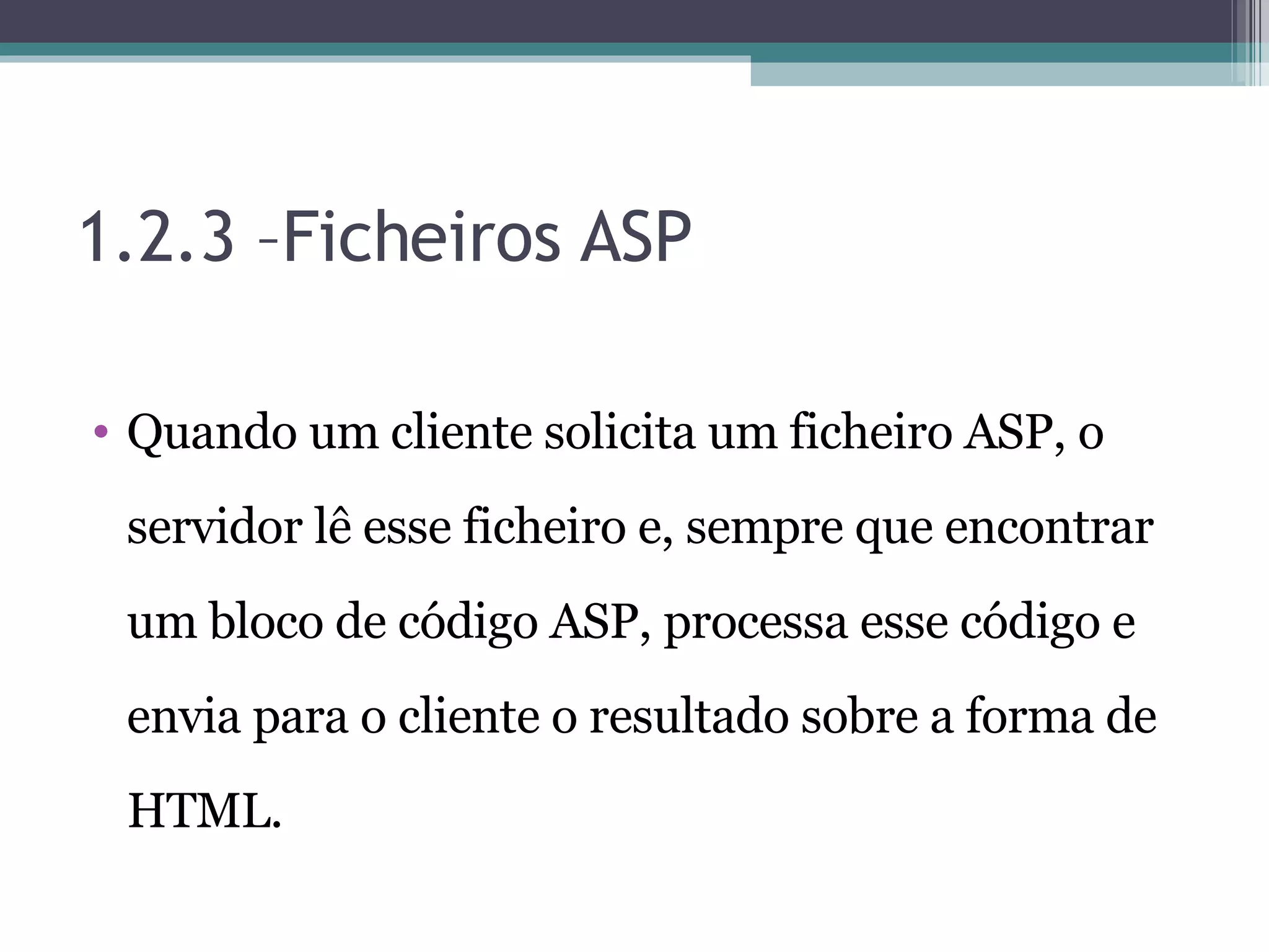 1.2.3 –Ficheiros ASP Quando um cliente solicita um ficheiro ASP, o servidor lê esse ficheiro e, sempre que encontrar um bloco de código ASP, processa esse código e envia para o cliente o resultado sobre a forma de HTML. 