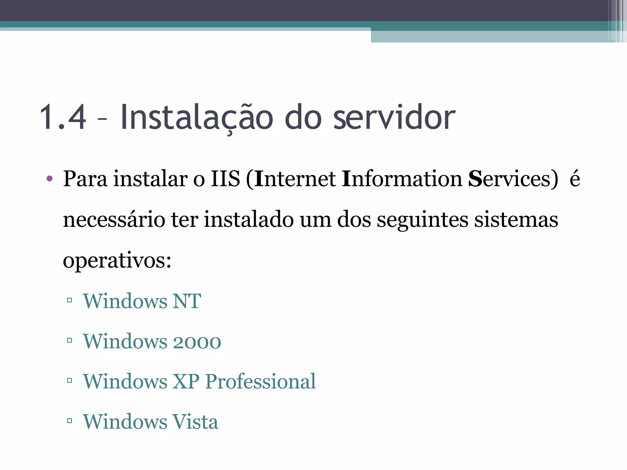 1.4 – Instalação do servidor Para instalar o IIS ( I nternet I nformation S ervices) é necessário ter instalado um dos seguintes sistemas operativos: Windows NT Windows 2000 Windows XP Professional Windows Vista 