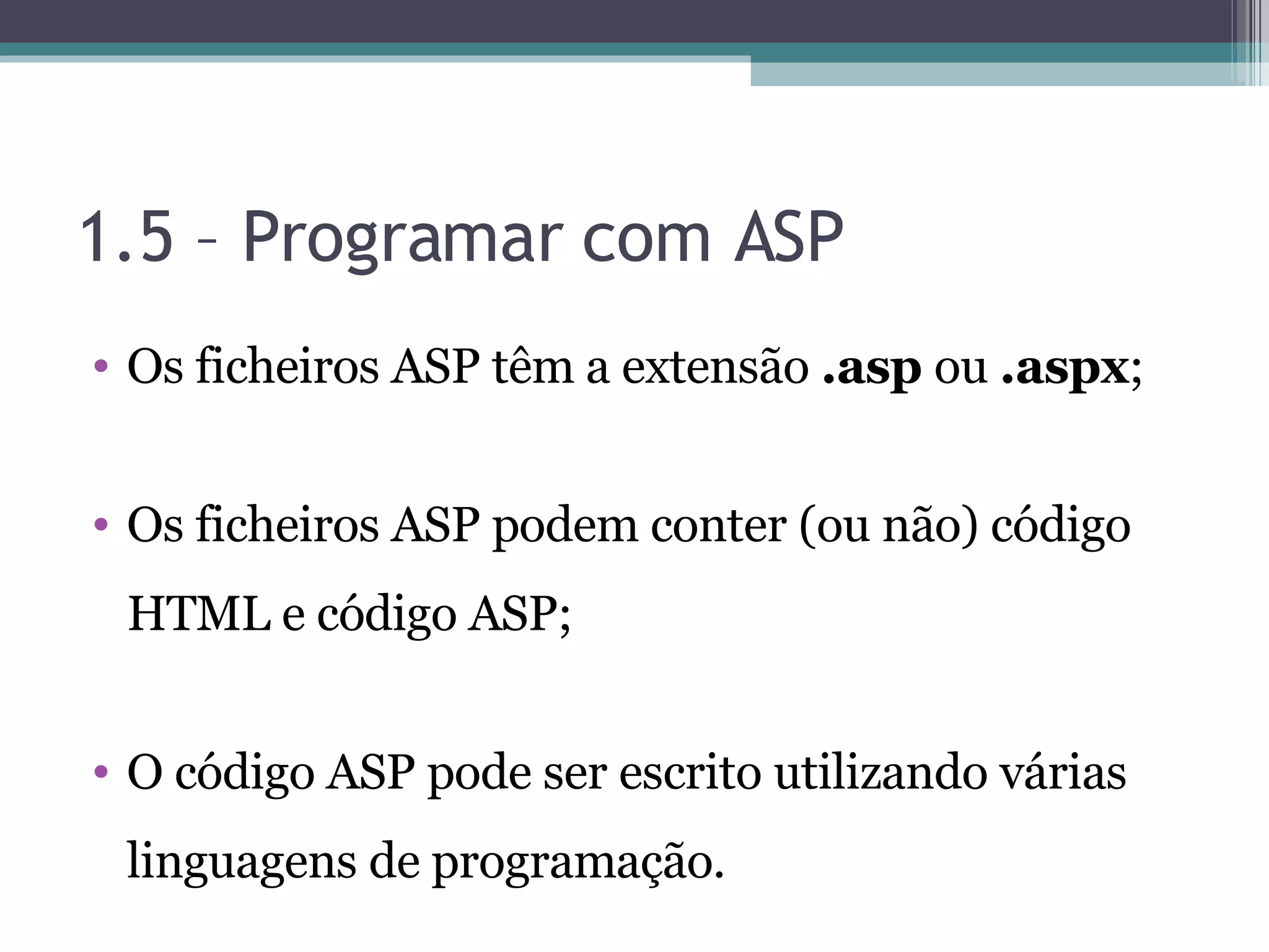 1.5 – Programar com ASP Os ficheiros ASP têm a extensão .asp ou .aspx ; Os ficheiros ASP podem conter (ou não) código HTML e código ASP; O código ASP pode ser escrito utilizando várias linguagens de programação. 