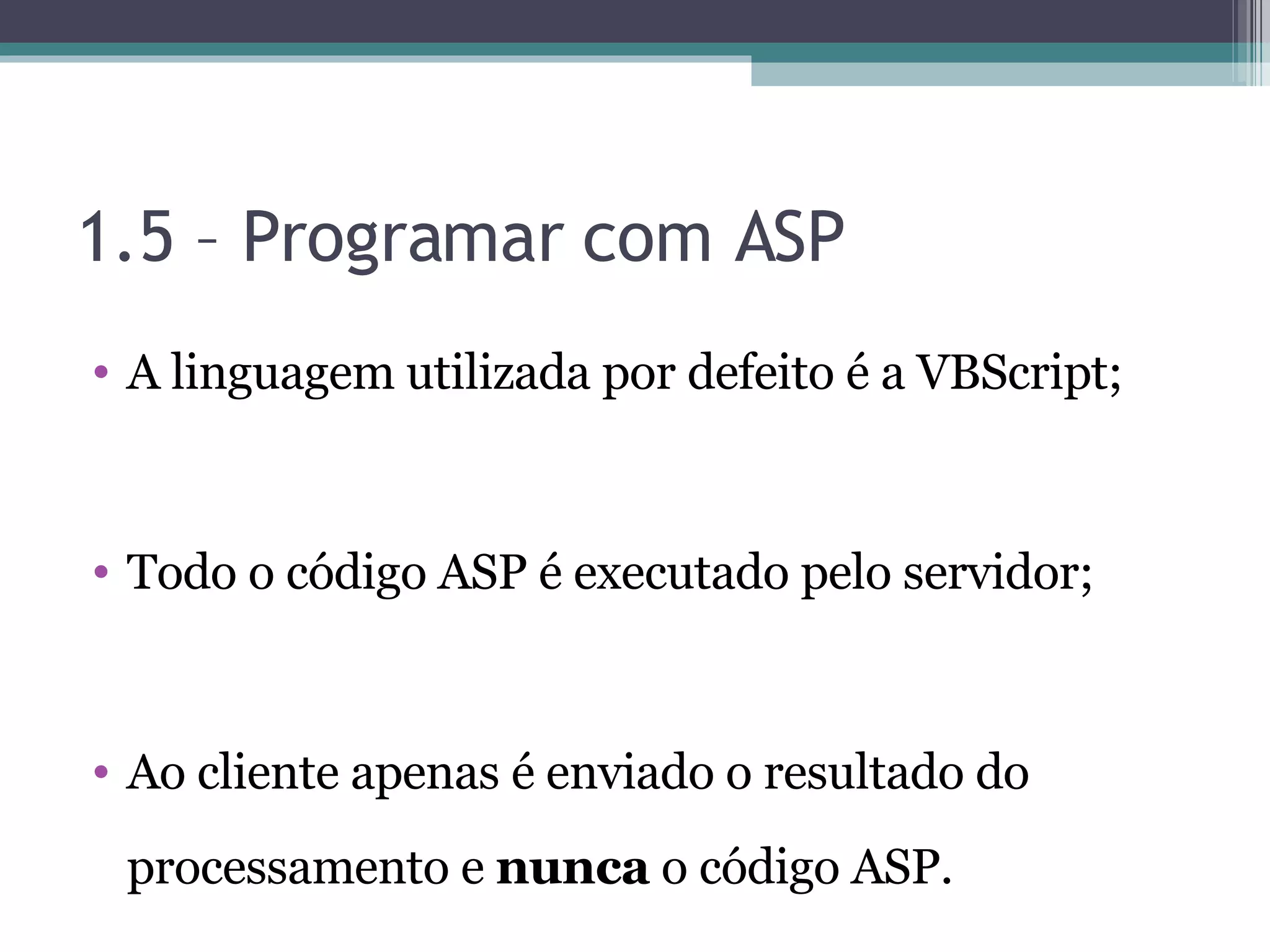 1.5 – Programar com ASP A linguagem utilizada por defeito é a VBScript; Todo o código ASP é executado pelo servidor; Ao cliente apenas é enviado o resultado do processamento e nunca o código ASP. 