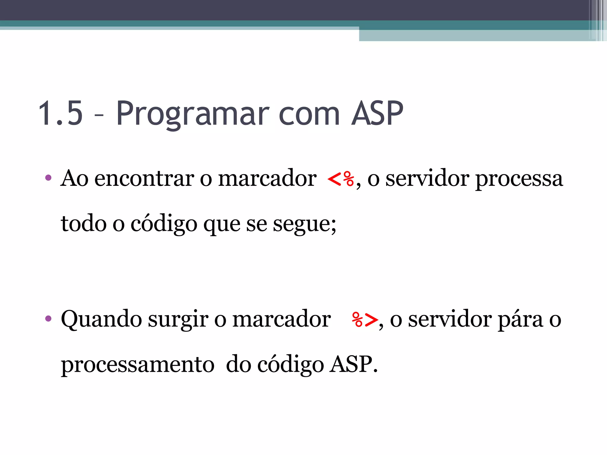 1.5 – Programar com ASP Ao encontrar o marcador <% , o servidor processa todo o código que se segue; Quando surgir o marcador %> , o servidor pára o processamento do código ASP. 