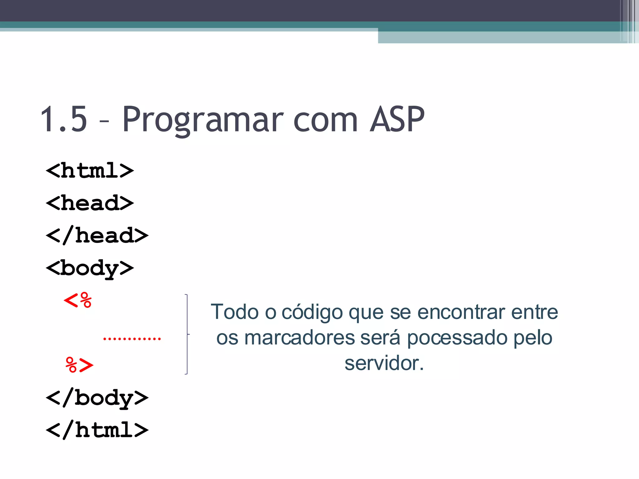 1.5 – Programar com ASP <html> <head> </head> <body> <% ………… %> </body> </html> Todo o código que se encontrar entre os marcadores será pocessado pelo servidor. 