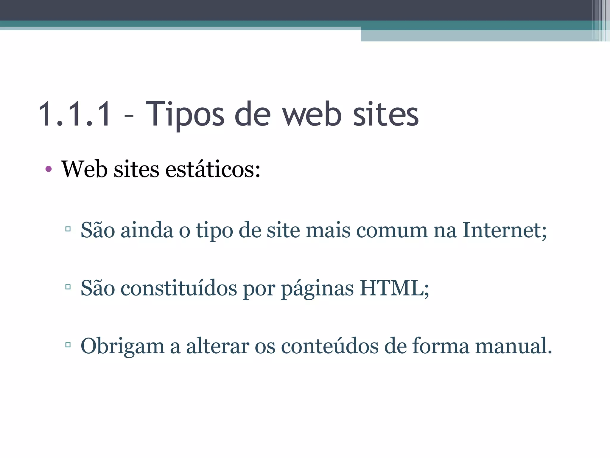 1.1.1 – Tipos de web sites Web sites estáticos: São ainda o tipo de site mais comum na Internet; São constituídos por páginas HTML; Obrigam a alterar os conteúdos de forma manual. 