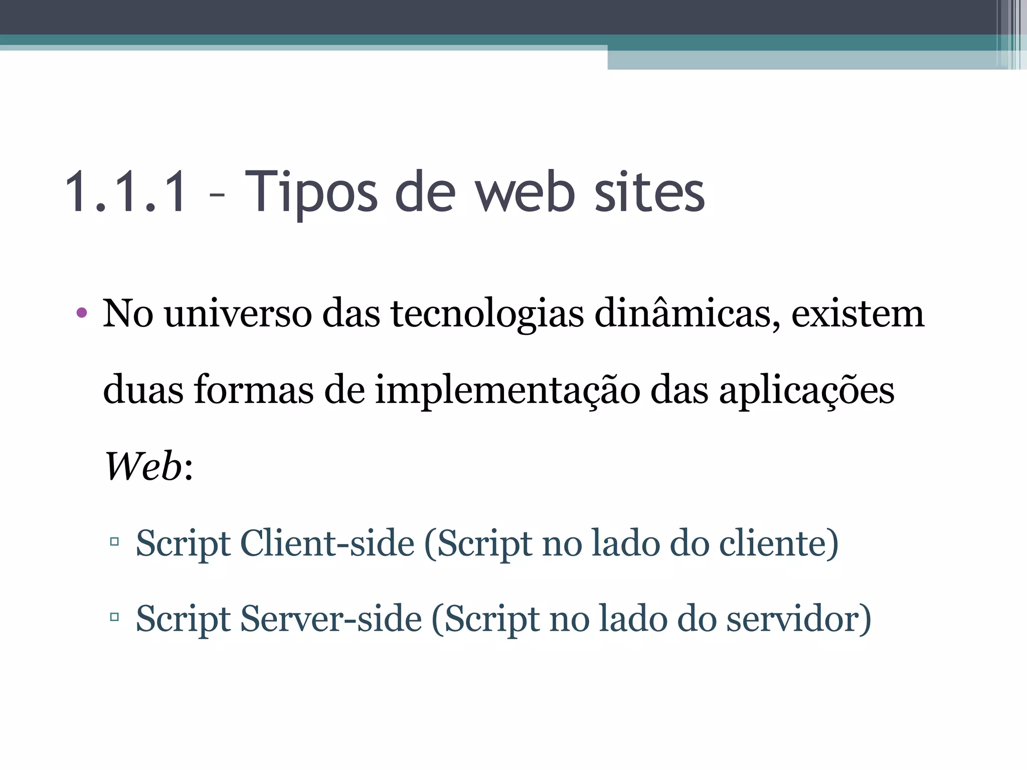 1.1.1 – Tipos de web sites No universo das tecnologias dinâmicas, existem duas formas de implementação das aplicações Web : Script Client-side (Script no lado do cliente) Script Server-side (Script no lado do servidor) 