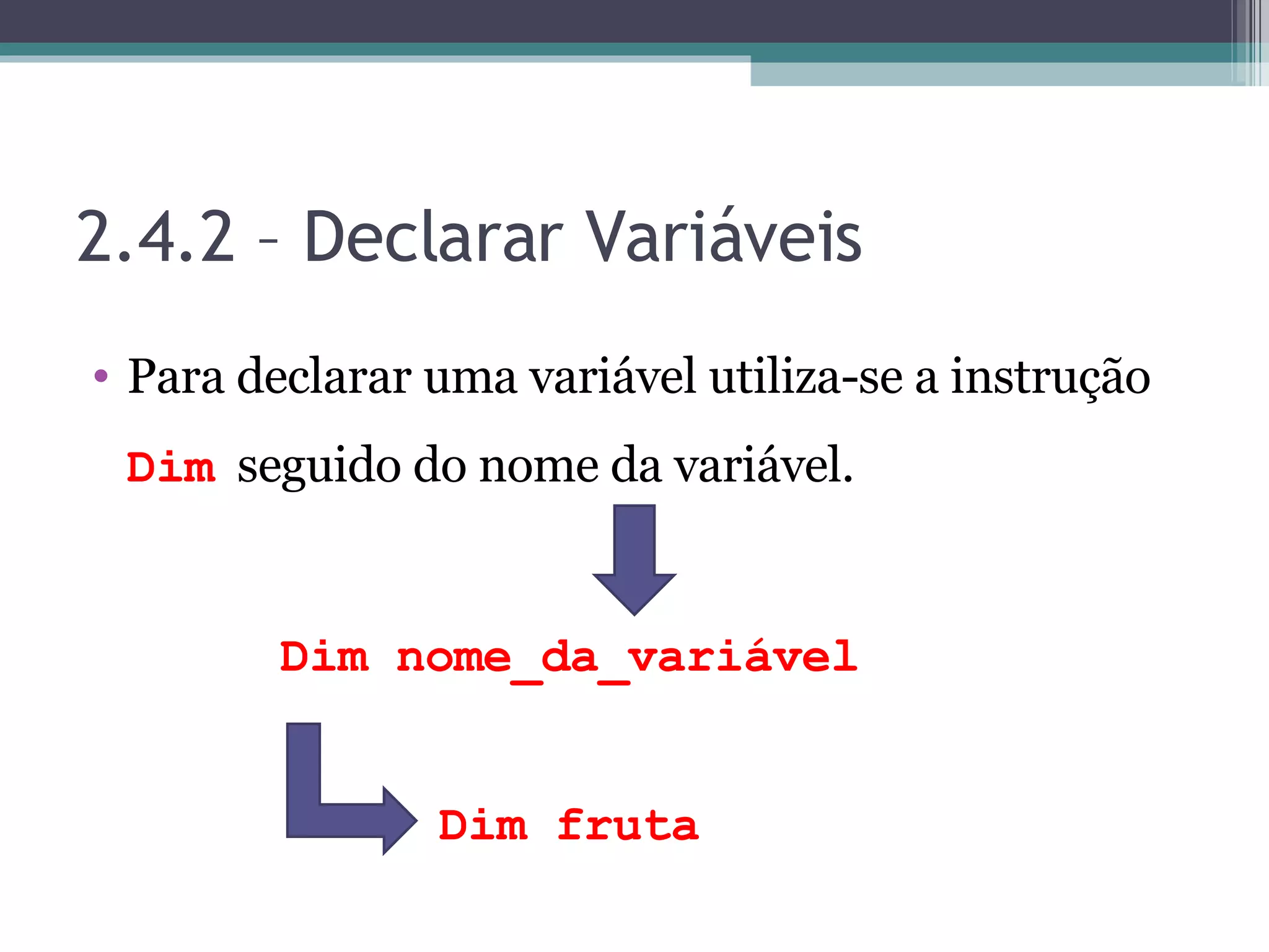 2.4.2 – Declarar Variáveis Para declarar uma variável utiliza-se a instrução Dim seguido do nome da variável. Dim nome_da_variável Dim fruta 