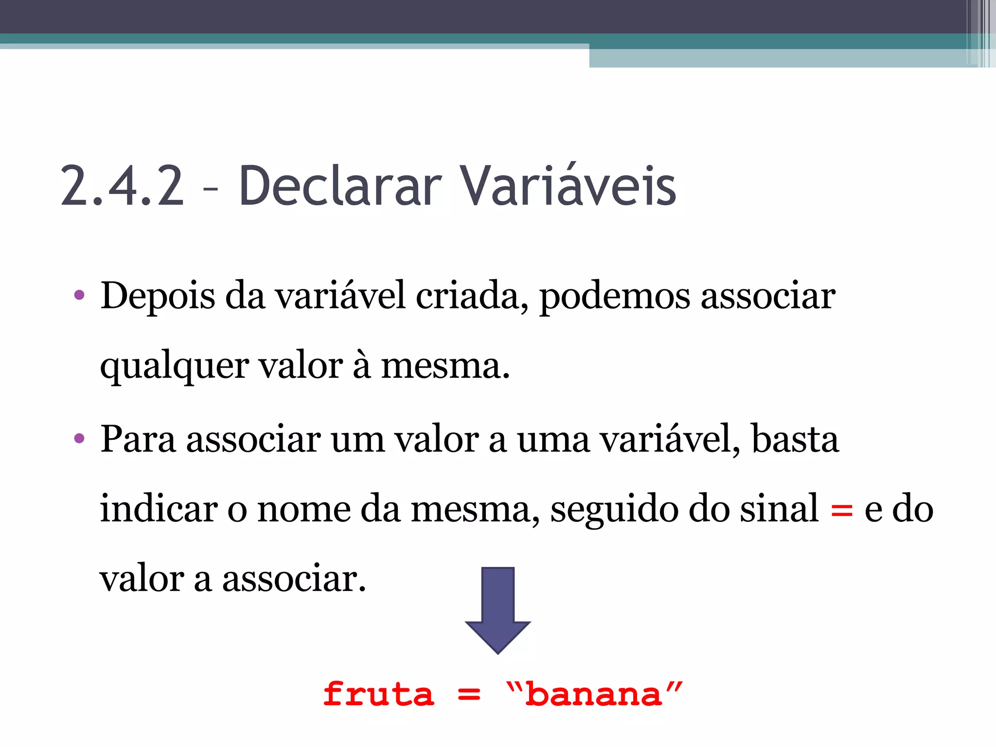 2.4.2 – Declarar Variáveis Depois da variável criada, podemos associar qualquer valor à mesma. Para associar um valor a uma variável, basta indicar o nome da mesma, seguido do sinal = e do valor a associar. fruta = “banana” 