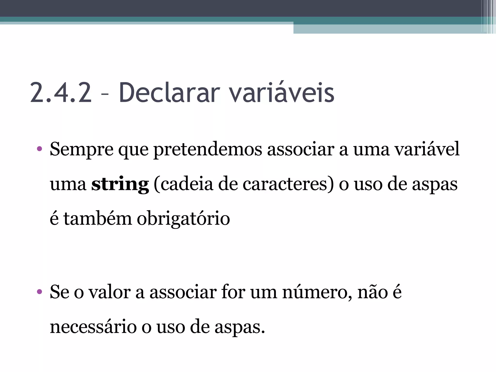 2.4.2 – Declarar variáveis Sempre que pretendemos associar a uma variável uma string (cadeia de caracteres) o uso de aspas é também obrigatório Se o valor a associar for um número, não é necessário o uso de aspas. 