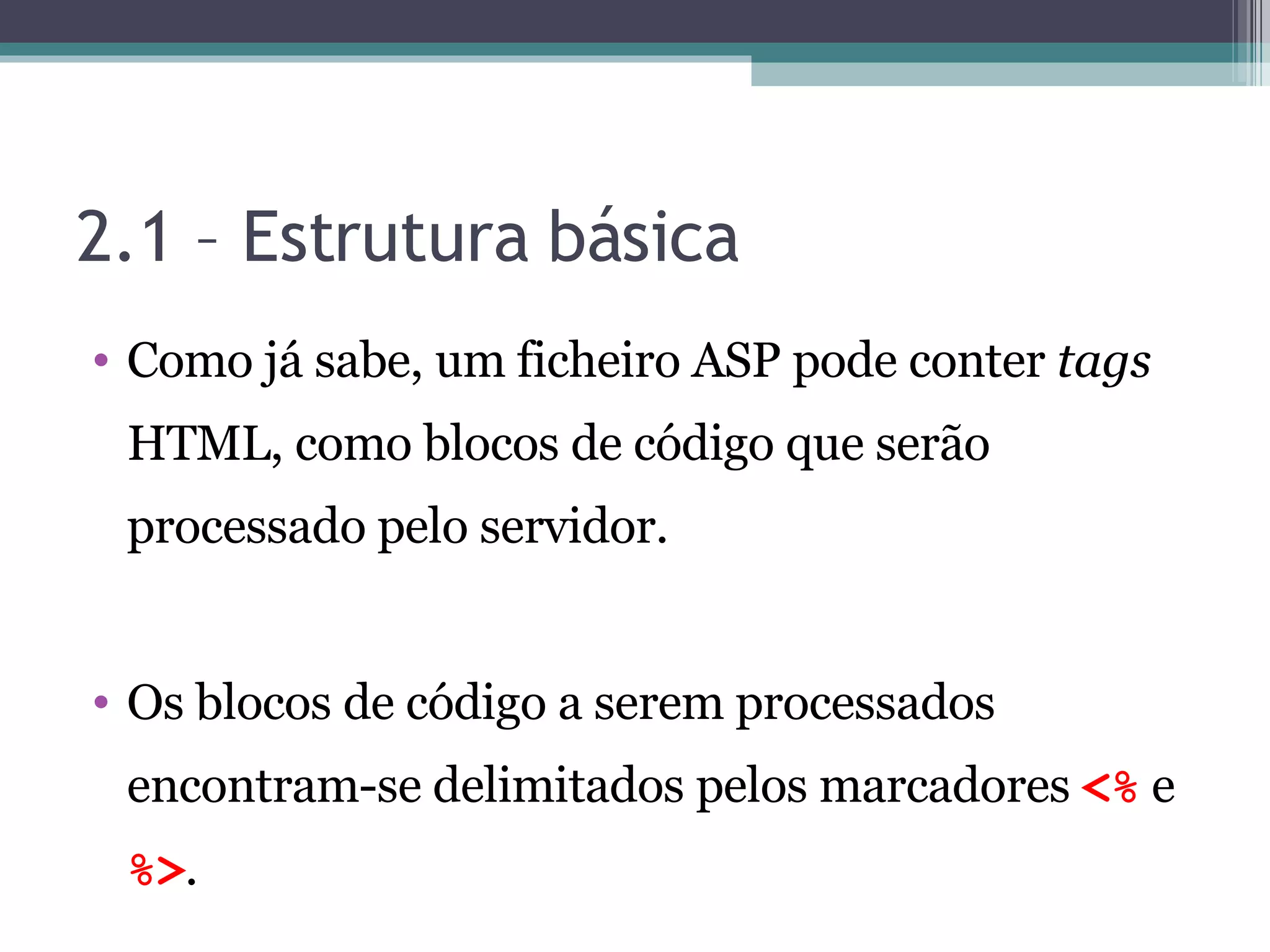 2.1 – Estrutura básica Como já sabe, um ficheiro ASP pode conter tags HTML, como blocos de código que serão processado pelo servidor. Os blocos de código a serem processados encontram-se delimitados pelos marcadores <% e %> . 