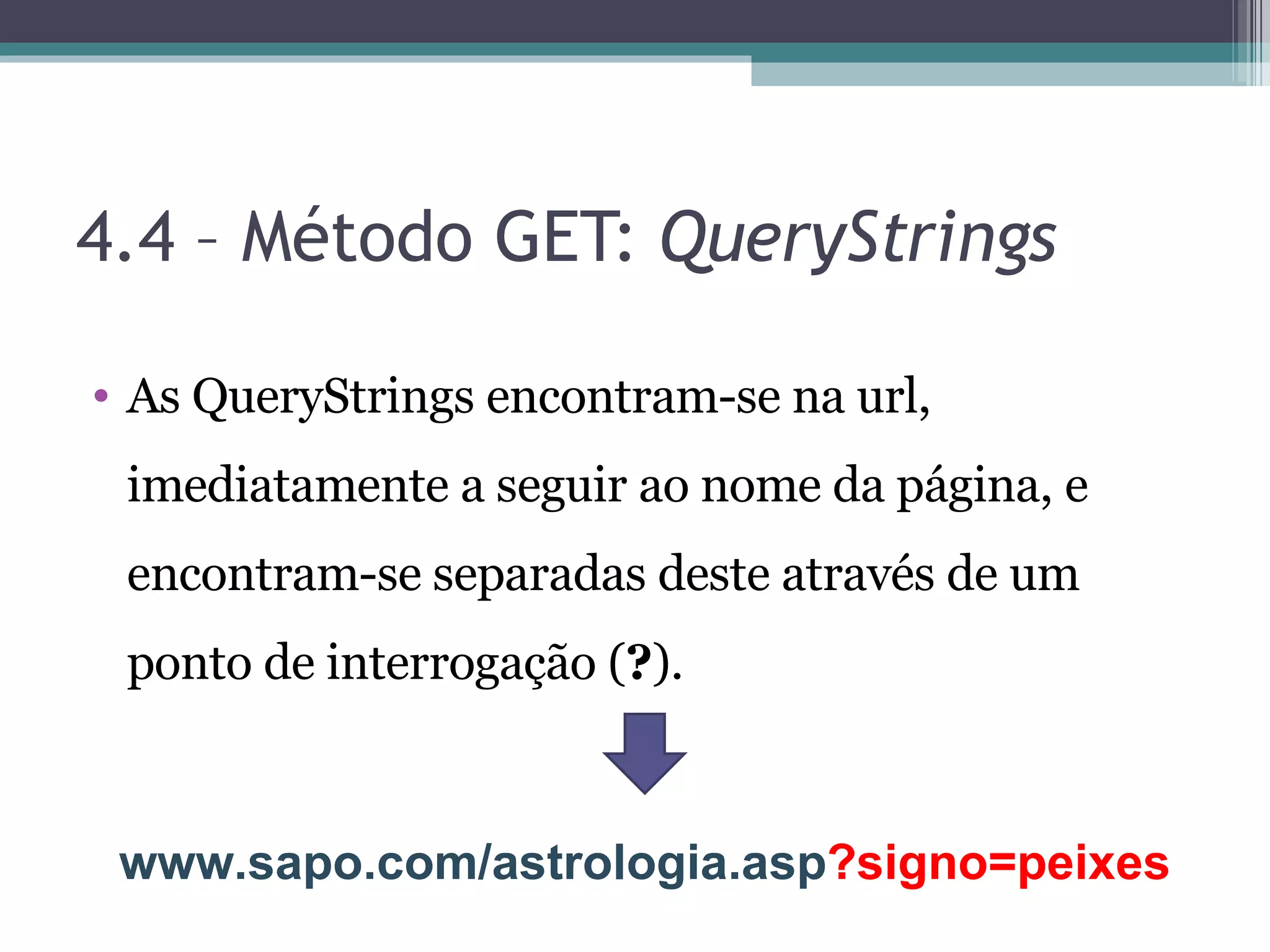 4.4 – Método GET: QueryStrings As QueryStrings encontram-se na url, imediatamente a seguir ao nome da página, e encontram-se separadas deste através de um ponto de interrogação ( ? ). www.sapo.com/astrologia.asp ?signo=peixes 