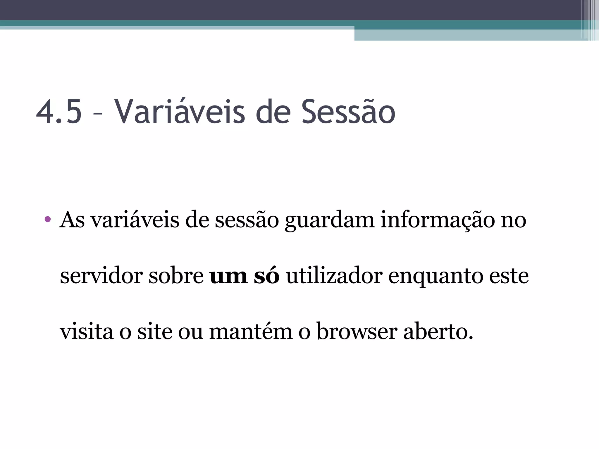 4.5 – Variáveis de Sessão As variáveis de sessão guardam informação no servidor sobre um só utilizador enquanto este visita o site ou mantém o browser aberto. 