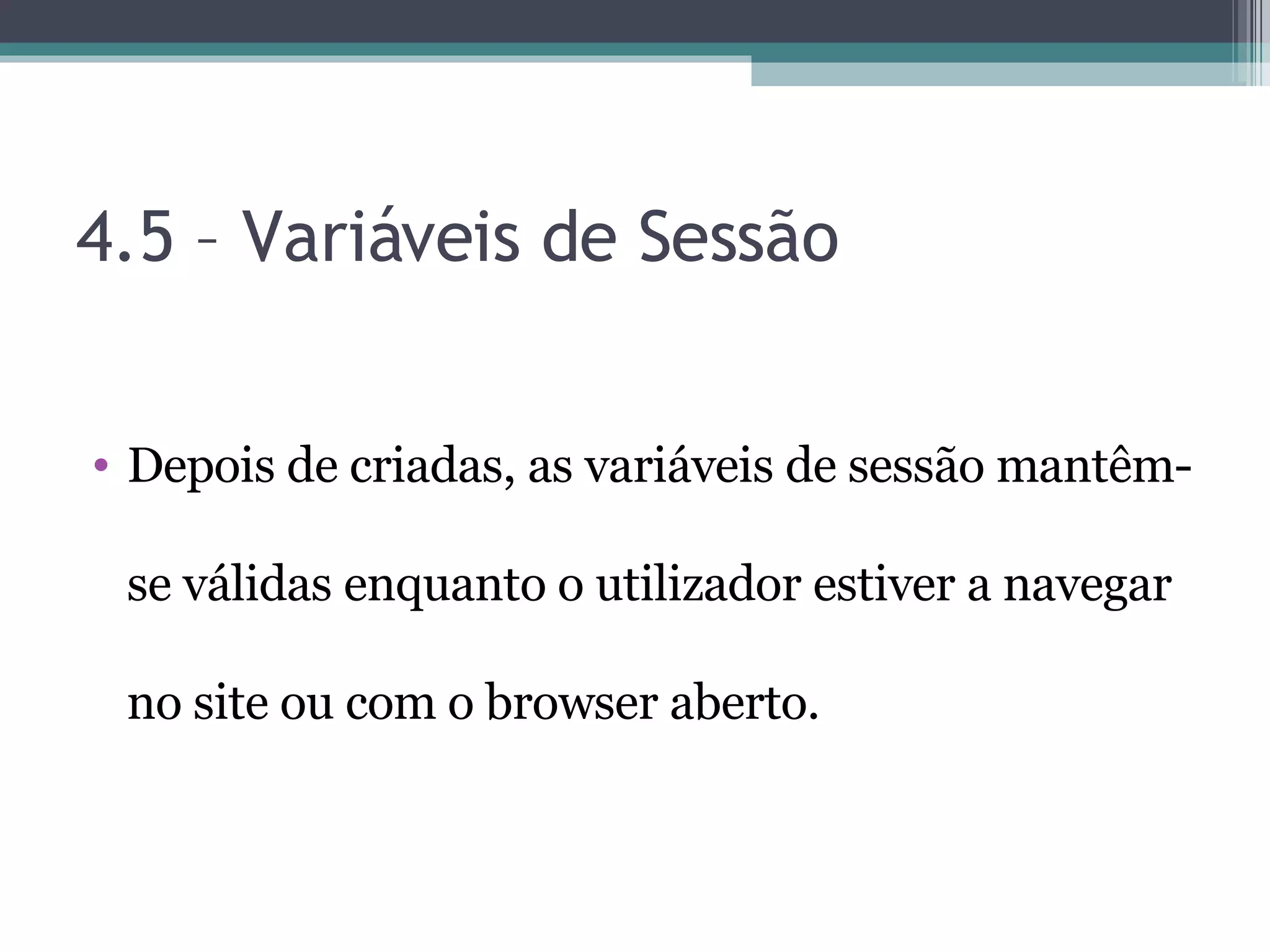 4.5 – Variáveis de Sessão Depois de criadas, as variáveis de sessão mantêm-se válidas enquanto o utilizador estiver a navegar no site ou com o browser aberto. 