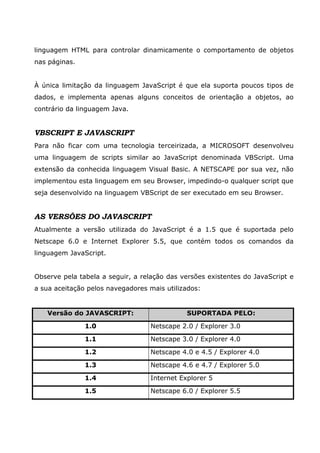 linguagem HTML para controlar dinamicamente o comportamento de objetos
nas páginas.
À única limitação da linguagem JavaScript é que ela suporta poucos tipos de
dados, e implementa apenas alguns conceitos de orientação a objetos, ao
contrário da linguagem Java.
VBSCRIPT E JAVASCRIPT
Para não ficar com uma tecnologia terceirizada, a MICROSOFT desenvolveu
uma linguagem de scripts similar ao JavaScript denominada VBScript. Uma
extensão da conhecida linguagem Visual Basic. A NETSCAPE por sua vez, não
implementou esta linguagem em seu Browser, impedindo-o qualquer script que
seja desenvolvido na linguagem VBScript de ser executado em seu Browser.
AS VERSÕES DO JAVASCRIPT
Atualmente a versão utilizada do JavaScript é a 1.5 que é suportada pelo
Netscape 6.0 e Internet Explorer 5.5, que contém todos os comandos da
linguagem JavaScript.
Observe pela tabela a seguir, a relação das versões existentes do JavaScript e
a sua aceitação pelos navegadores mais utilizados:
Versão do JAVASCRIPT: SUPORTADA PELO:
1.0 Netscape 2.0 / Explorer 3.0
1.1 Netscape 3.0 / Explorer 4.0
1.2 Netscape 4.0 e 4.5 / Explorer 4.0
1.3 Netscape 4.6 e 4.7 / Explorer 5.0
1.4 Internet Explorer 5
1.5 Netscape 6.0 / Explorer 5.5
 