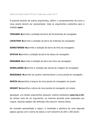 Senac=window.open(“http://www.mg.senac.br”)
É possível através de outros argumentos, definir o comportamento de como a
nova janela deverá ser apresentada. Veja os argumentos existentes para o
método open:
TOOLBAR permite a exibição da barra de ferramentas do navegador.
LOCATION permite a exibição da barra de endereço do navegador.
DIRECTORIES permite a exibição da barra de links do navegador.
STATUS permite a exibição da barra de status do navegador.
MENUBAR permite a exibição da barra de menu do navegador.
SCROLLBARS permite a exibição das barras de rolagem do navegador.
RESIZABLE permite ao usuário redimensionar a nova janela do navegador.
WIDTH especifica a largura da nova janela do navegador em pixels.
HEIGHT especifica a altura da nova janela do navegador em pixels.
Quaisquer uns destes argumentos possuem valores booleanos (yes/no,1/0).
Se utilizar mais de um argumento, os mesmos deverão estar separados por
vírgula. Aquelas opções não definidas irão assumir valores falsos.
No exemplo apresentado a seguir, é mostrada a abertura de uma segunda
página apenas com a barra de status e com tamanho de 250 x 200 pixels:
 