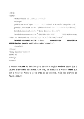 <HTML>
<HEAD>
<title>TESTE DE JANELAS</TITLE>
<script>
janela2=window.open("","","status=yes,width=250,height=200")
janela2.document.write("<HEAD><TITLE>Janela 2</TITLE></HEAD>")
janela2.document.write("<body bgcolor=black>")
janela2.document.write("<CENTER><H2><FONT FACE=white>Novo
Curso no Senac<BR>de JavaScript</H2></CENTER></FONT>")
janela2.document.write("<INPUT TYPE=button NAME=fecha
VALUE=Fechar Janela onClick=window.close()>")
</script>
</head>
<body bgcolor=yellow>
SENAC-MG
</body>
</html>
o método onClick foi utilizado para acionar o objeto window assim que o
usuário clicar sobre este botão. Com isto, ele executará o método close que
tem a função de fechar a janela onde ele se encontra. Veja pelo exemplo da
figura a seguir:
 