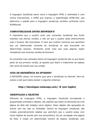 A linguagem JavaScript assim como a linguagem HTML é submetida à uma
norma internacional, o ECMA que originou a especificação ECMA-262, que
determina o padrão para a linguagem JavaScript, também conhecida como
ECMAScript.
COMPATIBILIDADE ENTRE BROWSER’S
É importante que o usuário evite usar comandos JavaScript que foram
inseridos nas últimas versões, a não ser que o usuário saiba anteriormente
qual o browser são executados. É claro que existem maneiras que garantem
que um determinado comando do JavaScript só seja executado em
determinado browser, facilitando ainda mais que suas páginas sejam
compatíveis com diversas versões de browsers.
Os comandos mais utilizados dentro da linguagem JavaScript são os que fazem
parte da sua primeira versão, já aqueles que fazem o tratamento de objetos
irão variar de acordo com sua versão.
GUIA DE REFERÊNCIA NA INTERNET
A NETSCAPE, possui um enorme guia para o JavaScript na Internet. Para ter
acesso a este guia basta acessar o seguinte endereço:
http://developer.netscape.com/ (em inglês)
ORIENTAÇÃO A OBJETOS
Diferente da Linguagem HTML, a linguagem JavaScript corresponde a
programação orientada a objetos, isto significa que todos os elementos de uma
página da Web são tratados como objetos. Estes objetos são agrupados de
acordo com seu tipo ou finalidade. Dentro da linguagem JavaScript, são
criados automaticamente objetos que permitem que o usuário possa criar
novos objetos de acordo com sua conveniência. Ao ser carregada uma página
da Web, é criado um determinado número de objetos JavaScript, com
 