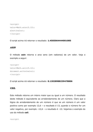 <script>
valor=Math.acos(0.12);
alert(valor);
</script>
O script acima irá retornar o resultado: 1.4505064444001085
ASIN
O método asin retorna o arco seno (em radianos) de um valor. Veja o
exemplo a seguir:
<script>
valor=Math.asin(0.12);
document.write(valor);
</script>
O script acima irá retornar o resultado: 0.12028988239478806
CEIL
Este método retorna um inteiro maior que ou igual a um número. O resultado
deste método é equivalente ao arredondamento de um número. Claro que a
lógica do arredondamento de um número é que se um número é um valor
positivo como por exemplo 12,6 – o resultado é 13, quando o número for um
valor negativo, por exemplo –12,6 – o resultado é –12. Vejamos o exemplo do
uso do método ceil.
<script>
 