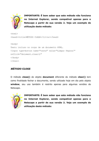 IMPORTANTE: É bom saber que este método não funciona
no Internet Explorer, sendo compatível apenas para o
Netscape a partir de sua versão 2. Veja um exemplo de
utilização deste método:
<html>
<head><title>MÉTODO CLEAR</title></head>
<body>
Texto incluso no corpo de um documento HTML.
<input type=button name="teste" value="Limpar Página!"
onClick="document.clear()"
</body>
</html>
MÉTODO CLOSE
O método close() do objeto document diferente do método clear() tem
como finalidade fechar o documento, sendo utilizado hoje em dia pelo objeto
window, seu uso também é restrito apenas para algumas versões do
Netscape.
IMPORTANTE: É bom saber que este método não funciona
no Internet Explorer, sendo compatível apenas para o
Netscape a partir de sua versão 2. Veja um exemplo de
utilização deste método:
 