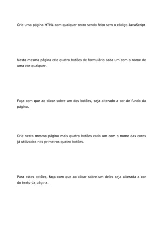 Crie uma página HTML com qualquer texto sendo feito sem o código JavaScript
Nesta mesma página crie quatro botões de formulário cada um com o nome de
uma cor qualquer.
Faça com que ao clicar sobre um dos botões, seja alterado a cor de fundo da
página.
Crie nesta mesma página mais quatro botões cada um com o nome das cores
já utilizadas nos primeiros quatro botões.
Para estes botões, faça com que ao clicar sobre um deles seja alterada a cor
do texto da página.
 