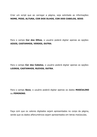 Criar um script que ao carregar a página, seja solicitado as informações:
NOME, PESO, ALTURA, COR DOS OLHOS, COR DOS CABELOS, SEXO.
Para o campo Cor dos Olhos, o usuário poderá digitar apenas as opções:
AZUIS, CASTANHOS, VERDES, OUTRA.
Para o campo Cor dos Cabelos, o usuário poderá digitar apenas as opções:
LOIROS, CASTANHOS, RUIVOS, OUTRA.
Para o campo Sexo, o usuário poderá digitar apenas os dados MASCULINO
ou FEMININO.
Faça com que os valores digitados sejam apresentados no corpo da página,
sendo que os dados alfanuméricos sejam apresentados em letras maiúsculas.
 