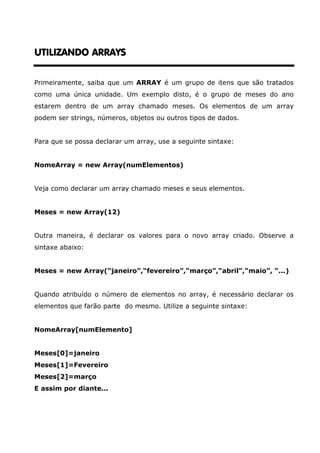 UTILIZANDO ARRAYSUTILIZANDO ARRAYSUTILIZANDO ARRAYSUTILIZANDO ARRAYS
Primeiramente, saiba que um ARRAY é um grupo de itens que são tratados
como uma única unidade. Um exemplo disto, é o grupo de meses do ano
estarem dentro de um array chamado meses. Os elementos de um array
podem ser strings, números, objetos ou outros tipos de dados.
Para que se possa declarar um array, use a seguinte sintaxe:
NomeArray = new Array(numElementos)
Veja como declarar um array chamado meses e seus elementos.
Meses = new Array(12)
Outra maneira, é declarar os valores para o novo array criado. Observe a
sintaxe abaixo:
Meses = new Array(“janeiro”,“fevereiro”,“março”,“abril”,“maio”, “...)
Quando atribuído o número de elementos no array, é necessário declarar os
elementos que farão parte do mesmo. Utilize a seguinte sintaxe:
NomeArray[numElemento]
Meses[0]=janeiro
Meses[1]=Fevereiro
Meses[2]=março
E assim por diante...
 