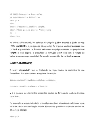 <A NAME=3>terceira âncora</a>
<A NAME=4>quarta âncora</a>
<script>
<!--
ancoras=document.anchors.length;
alert(“Esta página possui ”+ancoras);
// -->
</script>
No script apresentado, foi definido na página quatro âncoras a partir do tag
HTML <A NAME> e em seguida já no script, foi criada a variável ancoras que
contará a quantidade de âncoras existentes na página através da propriedade
length e logo depois, é executado a instrução alert que tem a função de
exibir uma mensagem na tela informando o conteúdo da variável ancoras.
ARRAY ELEMENTS[]
O array elements[] tem a finalidade de listar todos os controles de um
formulário. Sua sintaxe tem a seguinte formação:
document.NomeForm.elements[x].propriedade;
document.NomeForm.elements.length;
x é o número de elementos presentes dentro do formulário também iniciado
com zero.
No exemplo a seguir, foi criado um código que tem a função de selecionar uma
lista de caixas de verificação de um formulário quando é acionado um botão.
Observe o código:
<script>
 