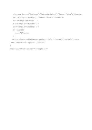dia=new Array("Domingo","Segunda-feira","Terça-feira","Quarta-
feira","Quinta-feira","Sexta-feira","Sábado");
hora=tempo.getHours();
min=tempo.getMinutes();
sec=tempo.getSeconds();
if(sec<10){
sec="0"+sec;
}
defaultStatus=dia[tempo.getDay()]+", "+hora+":"+min+":"+sec;
setTimeout("relogio()","1000");
}
</script><body onLoad="relogio()">
 
