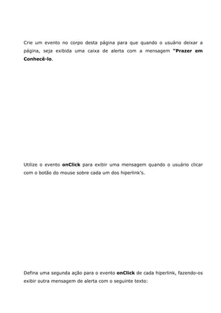 Crie um evento no corpo desta página para que quando o usuário deixar a
página, seja exibida uma caixa de alerta com a mensagem “Prazer em
Conhecê-lo.
Utilize o evento onClick para exibir uma mensagem quando o usuário clicar
com o botão do mouse sobre cada um dos hiperlink’s.
Defina uma segunda ação para o evento onClick de cada hiperlink, fazendo-os
exibir outra mensagem de alerta com o seguinte texto:
 