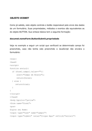 OBJETO SUBMIT
Como já sabido, este objeto controla o botão responsável pelo envio dos dados
de um formulário. Suas propriedades, métodos e eventos são equivalentes as
do objeto BUTTON. Sua sintaxe básica tem a seguinte formação:
documet.nomeForm.ButtonSubmit.propriedade
Veja no exemplo a seguir um script que verificará se determinado campo foi
preenchido, caso não tenha sido preenchido o JavaScript não enviára o
formulário:
<html>
<head>
<script>
function envia(){
if (form1.campo1.value==""){
alert("Campo em Branco");
return(false);
} else {
return(true);
}
}
</script>
</head>
<body bgcolor="yellow">
<form name="form1">
<pre>
Digite seu Nome:
<input type="text" name="campo1">
<input type="submit" value="Clique Aqui" onClick="envia()">
 