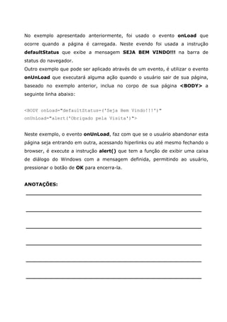 No exemplo apresentado anteriormente, foi usado o evento onLoad que
ocorre quando a página é carregada. Neste evendo foi usada a instrução
defaultStatus que exibe a mensagem SEJA BEM VINDO!!! na barra de
status do navegador.
Outro exemplo que pode ser aplicado através de um evento, é utilizar o evento
onUnLoad que executará alguma ação quando o usuário sair de sua página,
baseado no exemplo anterior, inclua no corpo de sua página <BODY> a
seguinte linha abaixo:
<BODY onLoad="defaultStatus=('Seja Bem Vindo!!!')"
onUnLoad="alert('Obrigado pela Visita')">
Neste exemplo, o evento onUnLoad, faz com que se o usuário abandonar esta
página seja entrando em outra, acessando hiperlinks ou até mesmo fechando o
browser, é execute a instrução alert() que tem a função de exibir uma caixa
de diálogo do Windows com a mensagem definida, permitindo ao usuário,
pressionar o botão de OK para encerra-la.
ANOTAÇÕES:
______________________________________________________
______________________________________________________
______________________________________________________
______________________________________________________
______________________________________________________
______________________________________________________
 