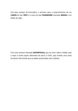 Crie dois campos de formulário, o primeiro para o preenchimento de um
LOGIN do tipo TEXT e o outro do tipo PASSWORD chamado SENHA e um
botão de ação.
Crie uma variável chamada AUTENTICA() que ao clicar sobre o botão caso
o login e senha sejam diferentes de aluno e 5245, seja exibida uma caixa
de alerta informando que os dados preenchidos são inválidos.
 
