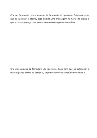 Crie um formulário com um campo de formulário do tipo texto. Crie um evento
que ao carregar à página, seja exibida uma mensagem na barra de status e
que o cursor apareça posicionado dentro do campo de formulário.
Crie dois campos de formulário do tipo texto. Faça com que ao selecionar o
texto digitado dentro do campo 1, seja mostrado seu conteúdo no campo 2.
 