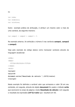 ou
var nome;
var endereco;
var telefone;
Outro exemplo prático de atribuição, é atribuir um mesmo valor a mais de
uma variável, da seguinte maneira:
var campo1 = campo2 = campo3 = 5
No exemplo anterior, foi atribuído o número 5 nas variáveis campo1, campo2
e campo3.
Veja pelo exemplo do código abaixo como manipular variáveis através da
linguagem JavaScript:
<HTML>
<HEAD>
<TITLE>CÁLCULOS</TITLE>
</HEAD>
<BODY>
<script>
valor=30
document.write("Resultado do cálculo ",(10*2)+valor)
</script>
Neste exemplo foi definida a variável valor que armazena o valor 30 em seu
conteúdo, em seguida, através do objeto document foi usado o método write
que escreverá no corpo da página o texto Resultado do cálculo e em seguida
o resultado da expressão (10*2)+valor que resultará em 50.
 