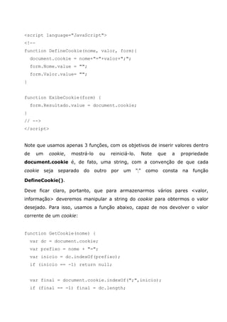 <script language="JavaScript">
<!--
function DefineCookie(nome, valor, form){
document.cookie = nome+"="+valor+";";
form.Nome.value = "";
form.Valor.value= "";
}
function ExibeCookie(form) {
form.Resultado.value = document.cookie;
}
// -->
</script>
Note que usamos apenas 3 funções, com os objetivos de inserir valores dentro
de um cookie, mostrá-lo ou reiniciá-lo. Note que a propriedade
document.cookie é, de fato, uma string, com a convenção de que cada
cookie seja separado do outro por um ";" como consta na função
DefineCookie().
Deve ficar claro, portanto, que para armazenarmos vários pares <valor,
informação> deveremos manipular a string do cookie para obtermos o valor
desejado. Para isso, usamos a função abaixo, capaz de nos devolver o valor
corrente de um cookie:
function GetCookie(nome) {
var dc = document.cookie;
var prefixo = nome + "=";
var inicio = dc.indexOf(prefixo);
if (inicio == -1) return null;
var final = document.cookie.indexOf(";",inicio);
if (final == -1) final = dc.length;
 