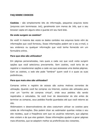 FAQ SOBRE COOKIES
Cookies - são simplesmente bits de informação, pequenos arquivos texto
(arquivos com terminacao .txt), geralmente com menos de 1Kb, que o seu
browser capta em alguns sites e guarda em seu hard disk.
De onde surgem os cookies?
De você! A maioria das vezes os dados contidos nos arquivos texto vêm de
informações que você forneceu. Essas informações podem ser o seu e-mail, o
seu endereco ou qualquer informação que você tenha fornecido em um
formulário online.
Para que eles são utilizados?
Em páginas personalizadas, nais quais a cada vez que você visita surgem
opções que você selecionou previamente. Sem cookies, você teria de se
registrar e resselecionar opções a cada vez que acessasse uma destas páginas.
Com os cookies, o web site pode "lembrar" quem você é e quais as suas
preferências.
Para que mais eles são utilizados?
Compras online e registro de acesso são outros motivos correntes de
utilização. Quando você faz compras via Internet, cookies são utilizados para
criar um "carriho de compras virtual", onde seus pedidos vão sendo
registrados e calculados. Se você tiver de desconectar do site antes de
terminar as compras, seus pedidos ficarão guardados até que você retorne ao
site.
Webmasters e desenvolvedores de sites costumam utilizar os cookies para
coleta de informações. Eles podem dizer ao webmaster quantas visitas o seu
site recebeu, qual a freqüência com que os usuários retornam, que páginas
eles visitam e de que eles gostam. Essas informações ajudam a gerar páginas
mais eficientes, que se adaptem melhor as preferências dos visitantes.
 