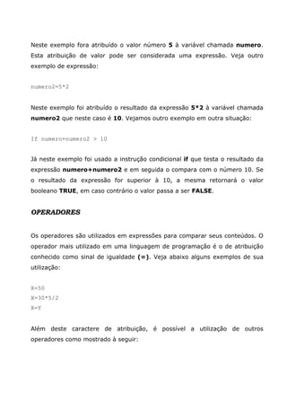 Neste exemplo fora atribuído o valor número 5 à variável chamada numero.
Esta atribuição de valor pode ser considerada uma expressão. Veja outro
exemplo de expressão:
numero2=5*2
Neste exemplo foi atribuído o resultado da expressão 5*2 à variável chamada
numero2 que neste caso é 10. Vejamos outro exemplo em outra situação:
If numero+numero2 > 10
Já neste exemplo foi usado a instrução condicional if que testa o resultado da
expressão numero+numero2 e em seguida o compara com o número 10. Se
o resultado da expressão for superior à 10, a mesma retornará o valor
booleano TRUE, em caso contrário o valor passa a ser FALSE.
OPERADORES
Os operadores são utilizados em expressões para comparar seus conteúdos. O
operador mais utilizado em uma linguagem de programação é o de atribuição
conhecido como sinal de igualdade (=). Veja abaixo alguns exemplos de sua
utilização:
X=50
X=30*5/2
X=Y
Além deste caractere de atribuição, é possível a utilização de outros
operadores como mostrado à seguir:
 